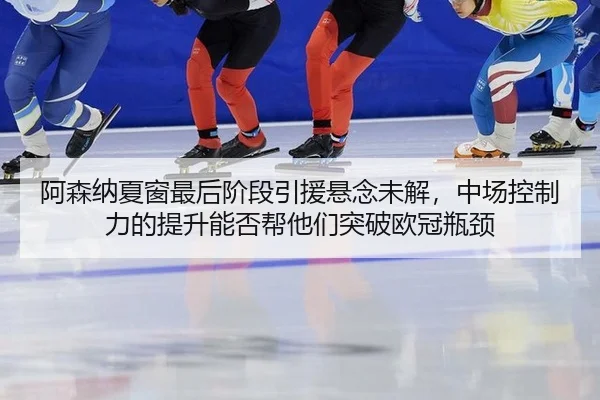阿森纳夏窗最后阶段引援悬念未解，中场控制力的提升能否帮他们突破欧冠瓶颈